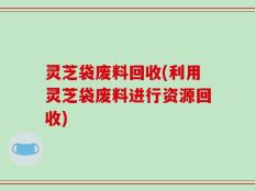 灵芝袋废料回收(利用灵芝袋废料进行资源回收)