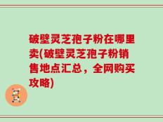 破壁灵芝孢子粉在哪里卖(破壁灵芝孢子粉销售地点汇总，全网购买攻略)