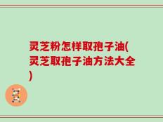 灵芝粉怎样取孢子油(灵芝取孢子油方法大全)