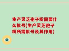 生产灵芝孢子粉需要什么批号(生产灵芝孢子粉所需批号及其作用)