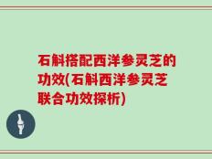 石斛搭配西洋参灵芝的功效(石斛西洋参灵芝联合功效探析)