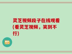 灵芝视频段子在线观看(看灵芝视频，笑到不行)