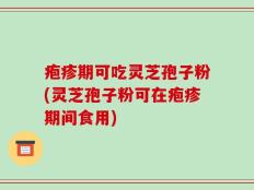 疱疹期可吃灵芝孢子粉(灵芝孢子粉可在疱疹期间食用)