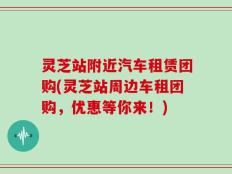 灵芝站附近汽车租赁团购(灵芝站周边车租团购，优惠等你来！)