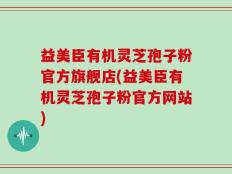 益美臣有机灵芝孢子粉官方旗舰店(益美臣有机灵芝孢子粉官方网站)