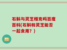 石斛与灵芝相克吗百度百科(石斛和灵芝能否一起食用？)
