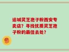 运城灵芝孢子粉西安专卖店？寻找优质灵芝孢子粉的最佳去处？