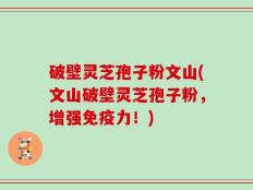 破壁灵芝孢子粉文山(文山破壁灵芝孢子粉，增强免疫力！)