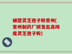 破壁灵芝孢子粉常州(常州制药厂研发出高纯度灵芝孢子粉)