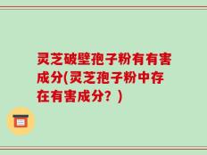 灵芝破壁孢子粉有有害成分(灵芝孢子粉中存在有害成分？)