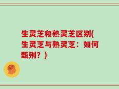 生灵芝和熟灵芝区别(生灵芝与熟灵芝：如何甄别？)