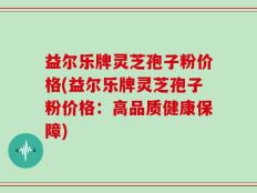 益尔乐牌灵芝孢子粉价格(益尔乐牌灵芝孢子粉价格：高品质健康保障)