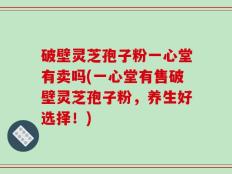 破壁灵芝孢子粉一心堂有卖吗(一心堂有售破壁灵芝孢子粉，养生好选择！)