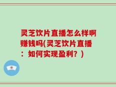灵芝饮片直播怎么样啊赚钱吗(灵芝饮片直播：如何实现盈利？)