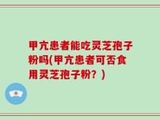 甲亢患者能吃灵芝孢子粉吗(甲亢患者可否食用灵芝孢子粉？)