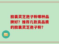 胶囊灵芝孢子粉哪种品牌好？推荐几款高品质的胶囊灵芝孢子粉？