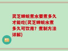 灵芝蝉蜕煮水要煮多久才能吃(灵芝蝉蜕水煮多久可饮用？煮制方法详解)