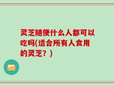 灵芝随便什么人都可以吃吗(适合所有人食用的灵芝？)