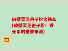 破壁灵芝孢子粉含铁么(破壁灵芝孢子粉：铁元素的重要来源)