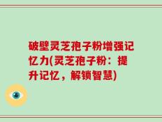 破壁灵芝孢子粉增强记忆力(灵芝孢子粉：提升记忆，解锁智慧)