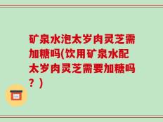矿泉水泡太岁肉灵芝需加糖吗(饮用矿泉水配太岁肉灵芝需要加糖吗？)