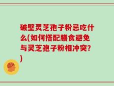 破壁灵芝孢子粉忌吃什么(如何搭配膳食避免与灵芝孢子粉相冲突？)