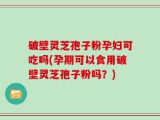 破壁灵芝孢子粉孕妇可吃吗(孕期可以食用破壁灵芝孢子粉吗？)