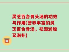 灵芝百合骨头汤的功效与作用(营养丰富的灵芝百合骨汤，祛湿润燥又滋补)