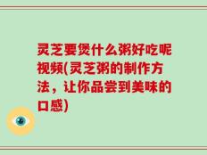 灵芝要煲什么粥好吃呢视频(灵芝粥的制作方法，让你品尝到美味的口感)