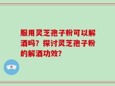 服用灵芝孢子粉可以解酒吗？探讨灵芝孢子粉的解酒功效？