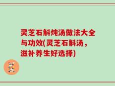灵芝石斛炖汤做法大全与功效(灵芝石斛汤，滋补养生好选择)