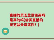 直播的灵芝盆景能买吗是真的吗(能买直播的灵芝盆景真实性？)