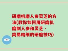 研磨机磨人参灵芝的方法(教你如何用研磨机磨制人参和灵芝 - 简易精细的研磨技巧)