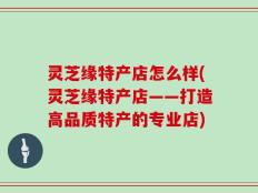灵芝缘特产店怎么样(灵芝缘特产店——打造高品质特产的专业店)