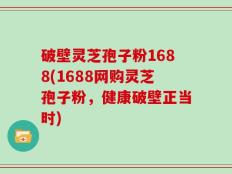 破壁灵芝孢子粉1688(1688网购灵芝孢子粉，健康破壁正当时)