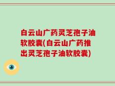 白云山广药灵芝孢子油软胶囊(白云山广药推出灵芝孢子油软胶囊)