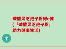 破壁灵芝孢子粉得e健(「破壁灵芝孢子粉」助力健康生活)