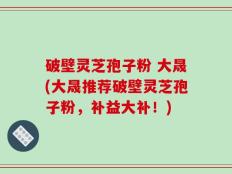 破壁灵芝孢子粉 大晟(大晟推荐破壁灵芝孢子粉，补益大补！)