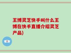 王博灵芝快手叫什么王博在快手直播介绍灵芝产品)
