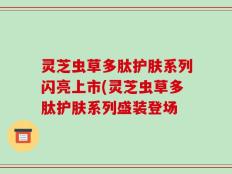 灵芝虫草多肽护肤系列闪亮上市(灵芝虫草多肽护肤系列盛装登场