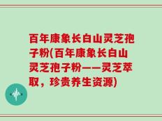 百年康象长白山灵芝孢子粉(百年康象长白山灵芝孢子粉——灵芝萃取，珍贵养生资源)