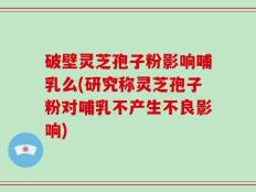 破壁灵芝孢子粉影响哺乳么(研究称灵芝孢子粉对哺乳不产生不良影响)