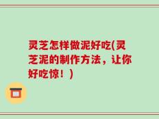 灵芝怎样做泥好吃(灵芝泥的制作方法，让你好吃惊！)