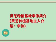 灵芝种植基地李伟简介(灵芝种植基地主人介绍：李伟)