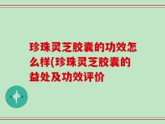 珍珠灵芝胶囊的功效怎么样(珍珠灵芝胶囊的益处及功效评价