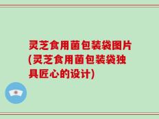 灵芝食用菌包装袋图片(灵芝食用菌包装袋独具匠心的设计)