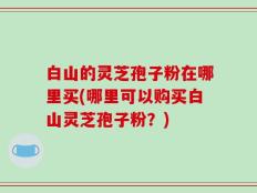 白山的灵芝孢子粉在哪里买(哪里可以购买白山灵芝孢子粉？)