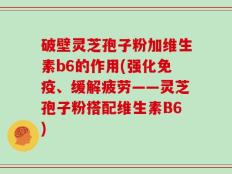 破壁灵芝孢子粉加维生素b6的作用(强化免疫、缓解疲劳——灵芝孢子粉搭配维生素B6)