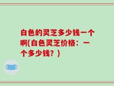 白色的灵芝多少钱一个啊(白色灵芝价格：一个多少钱？)