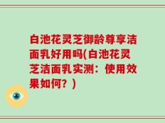 白池花灵芝御龄尊享洁面乳好用吗(白池花灵芝洁面乳实测：使用效果如何？)